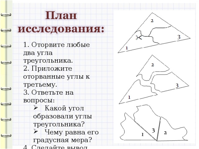 1. Оторвите любые два угла треугольника. 2. Приложите оторванные углы к третьему. 3. Ответьте на вопросы:  Какой угол образовали углы треугольника?  Чему равна его градусная мера?  Какой угол образовали углы треугольника?  Чему равна его градусная мера? 4. Сделайте вывод.