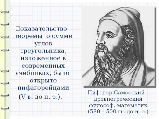 Доказательство теоремы о сумме углов треугольника, изложенное в современных учебниках, было открыто пифагорейцами (V в. до н. э.). Пифагор Самосский – древнегреческий философ, математик (580 – 500 гг. до н. э.)