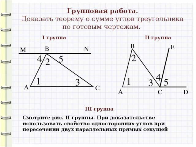 Групповая работа. Доказать теорему о сумме углов треугольника по готовым чертежам. I группа II группа В Е В N M 2 4 5 2 4 1 1 5 3 3 А С А С D III группа Смотрите рис. II группы. При доказательстве использовать свойство односторонних углов при пересечении двух параллельных прямых секущей