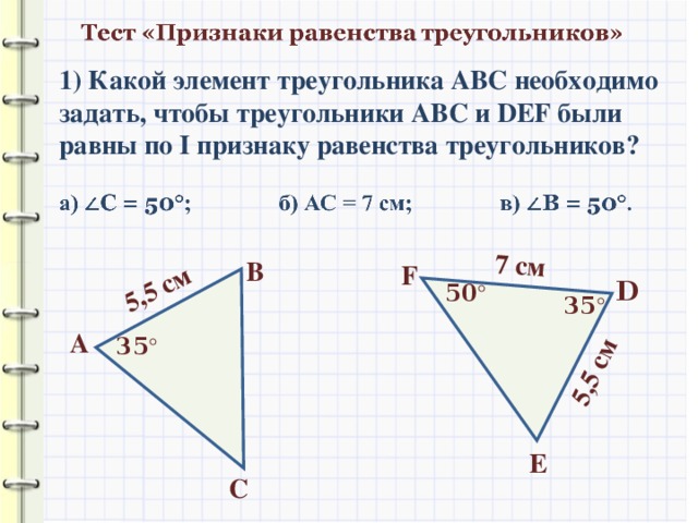 5,5 см 7 см 5,5 см 1) Какой элемент треугольника АВС необходимо задать, чтобы треугольники АВС и DEF были равны по I признаку равенства треугольников? В F D 50 ° 35 ° А 35 ° E С