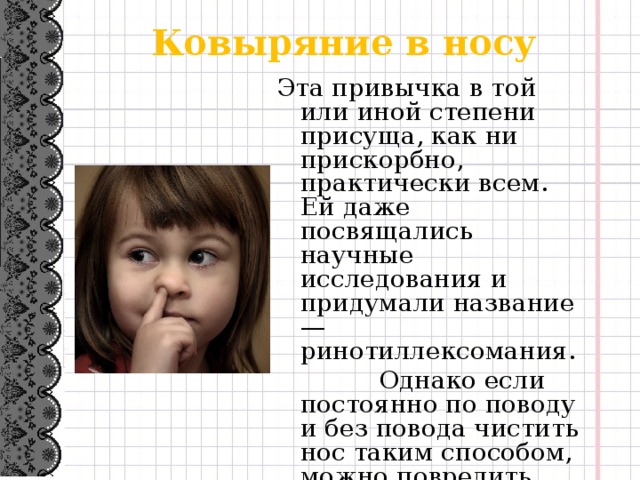 Ковыряние в носу Эта привычка в той или иной степени присуща, как ни прискорбно, практически всем. Ей даже посвящались научные исследования и придумали название — ринотиллексомания.  Однако если постоянно по поводу и без повода чистить нос таким способом, можно повредить слизистую оболочку носа, вызвать кровотечение, занести инфекцию.