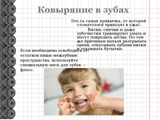 Это та самая привычка, от которой стоматологи приходят в ужас.  Вилки, спички и даже зубочистки травмируют эмаль и могут повредить дёсны. По тем же причинам нельзя разгрызать орехи, откусывать зубами нитки и открывать бутылки. Если необходимо освободить от остатков пищи межзубные пространства, используйте специальную нить для зубов — флосс.