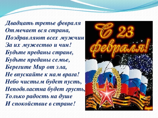 Двадцать третье февраля  Отмечает вся страна,  Поздравляют всех мужчин  За их мужество и чин!  Будьте преданы стране,  Будьте преданы семье,  Берегите Мир от зла,  Не впускайте к нам врага!  Небо чистым будет пусть,  Неподвластна будет грусть,  Только радость на душе  И спокойствие в стране!