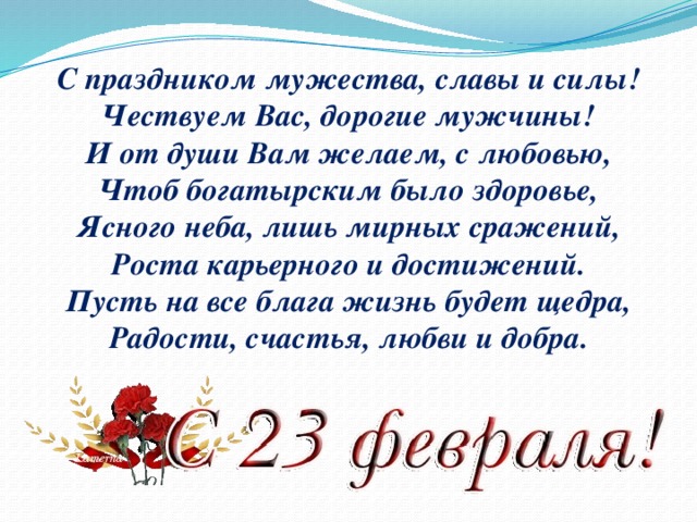 С праздником мужества, славы и силы!  Чествуем Вас, дорогие мужчины!  И от души Вам желаем, с любовью,  Чтоб богатырским было здоровье,  Ясного неба, лишь мирных сражений,  Роста карьерного и достижений.  Пусть на все блага жизнь будет щедра,  Радости, счастья, любви и добра.