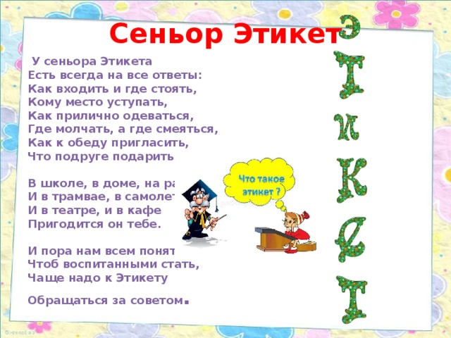 Сеньор Этикет     У сеньора Этикета  Есть всегда на все ответы:  Как входить и где стоять,  Кому место уступать,  Как прилично одеваться,  Где молчать, а где смеяться,  Как к обеду пригласить,  Что подруге подарить.   В школе, в доме, на работе,  И в трамвае, в самолете,  И в театре, и в кафе  Пригодится он тебе.   И пора нам всем понять –  Чтоб воспитанными стать,  Чаще надо к Этикету  Обращаться за советом .