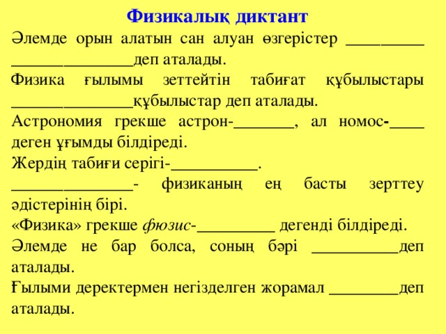 Физикалық диктант Әлемде орын алатын сан алуан өзгерістер _________ ______________ деп аталады. Физика ғылымы зеттейтін табиғат құбылыстары ______________ құбылыстар деп аталады. Астрономия грекше астрон- _______ , ал номос - ____ деген ұғымды білдіреді. Жердің табиғи серігі- __________. ______________ - физиканың ең басты зерттеу әдістерінің бірі. «Физика» грекше фюзис - _________ дегенді білдіреді. Әлемде не бар болса, соның бәрі __________ деп аталады. Ғылыми деректермен негізделген жорамал ________ деп аталады.