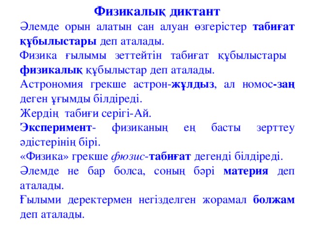 Физикалық диктант Әлемде орын алатын сан алуан өзгерістер табиғат құбылыстары деп аталады. Физика ғылымы зеттейтін табиғат құбылыстары физикалық құбылыстар деп аталады. Астрономия грекше астрон- жұлдыз , ал номос -заң деген ұғымды білдіреді. Жерді ң табиғи серігі-Ай. Эксперимент - физиканың ең басты зерттеу әдістерінің бірі. «Физика» грекше фюзис - табиғат дегенді білдіреді. Әлемде не бар болса, соның бәрі материя деп аталады. Ғылыми деректермен негізделген жорамал болжам деп аталады.