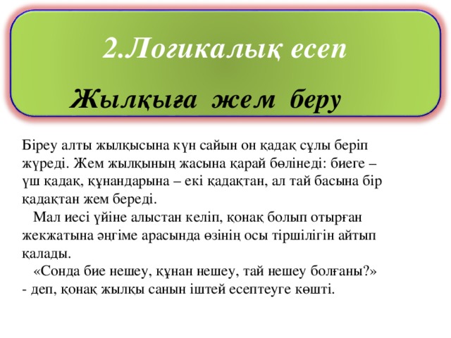 Жылқыға жем беру Біреу алты жылқысына күн сайын он қадақ сұлы беріп жүреді. Жем жылқының жасына қарай бөлінеді: биеге – үш қадақ, құнандарына – екі қадақтан, ал тай басына бір қадақтан жем береді.  Мал иесі үйіне алыстан келіп, қонақ болып отырған жекжатына әңгіме арасында өзінің осы тіршілігін айтып қалады.  «Сонда бие нешеу, құнан нешеу, тай нешеу болғаны?» - деп, қонақ жылқы санын іштей есептеуге көшті. 2.Логикалық есеп