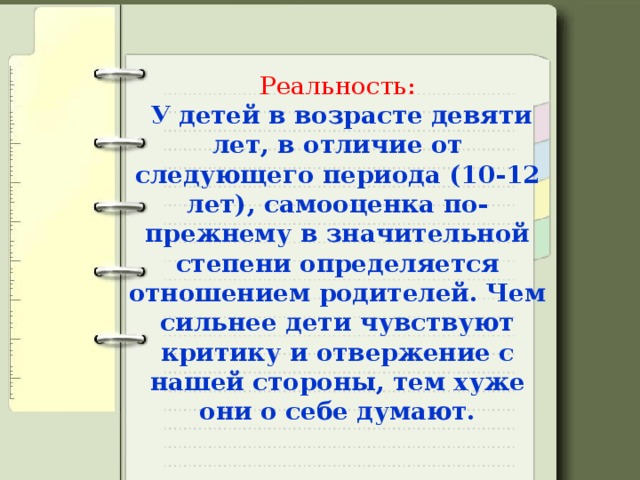 Реальность:   У детей в возрасте девяти лет, в отличие от следующего периода (10-12 лет), самооценка по-прежнему в значительной степени определяется отношением родителей. Чем сильнее дети чувствуют критику и отвержение с нашей стороны, тем хуже они о себе думают.