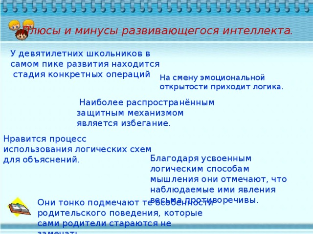 Плюсы и минусы развивающегося интеллекта.   У девятилетних школьников в самом пике развития находится стадия конкретных операций На смену эмоциональной открытости приходит логика.  Наиболее распространённым защитным механизмом является избегание. Нравится процесс использования логических схем для объяснений. Благодаря усвоенным логическим способам мышления они отмечают, что наблюдаемые ими явления весьма противоречивы. Они тонко подмечают те особенности родительского поведения, которые сами родители стараются не замечать.