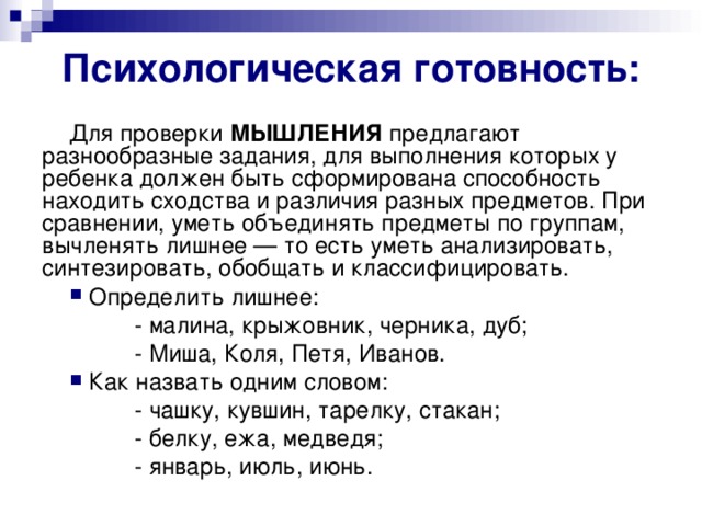 Психологическая готовность: Для проверки МЫШЛЕНИЯ предлагают разнообразные задания, для выполнения которых у ребенка должен быть сформирована способность находить сходства и различия разных предметов. При сравнении, уметь объединять предметы по группам, вычленять лишнее — то есть уметь анализировать, синтезировать, обобщать и классифицировать.  Определить лишнее:  - малина, крыжовник, черника, дуб;  - Миша, Коля, Петя, Иванов.  Как назвать одним словом:  - чашку, кувшин, тарелку, стакан;  - белку, ежа, медведя;  - январь, июль, июнь.