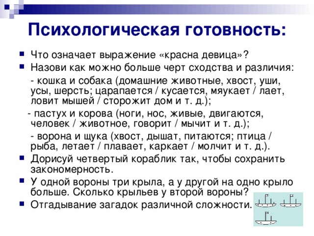 Психологическая готовность: Что означает выражение «красна девица»? Назови как можно больше черт сходства и различия:  - кошка и собака (домашние животные, хвост, уши, усы, шерсть; царапается / кусается, мяукает / лает, ловит мышей / сторожит дом и т. д.);  - пастух и корова (ноги, нос, живые, двигаются, человек / животное, говорит / мычит и т. д.);  - ворона и щука (хвост, дышат, питаются; птица / рыба, летает / плавает, каркает / молчит и т. д.).