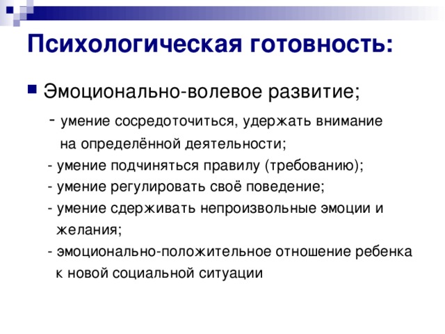 Психологическая готовность: Эмоционально-волевое развитие;  - умение сосредоточиться, удержать внимание  на определённой деятельности;  - умение подчиняться правилу (требованию);  - умение регулировать своё поведение;  - умение сдерживать непроизвольные эмоции и  желания;  - эмоционально-положительное отношение ребенка  к новой социальной ситуации