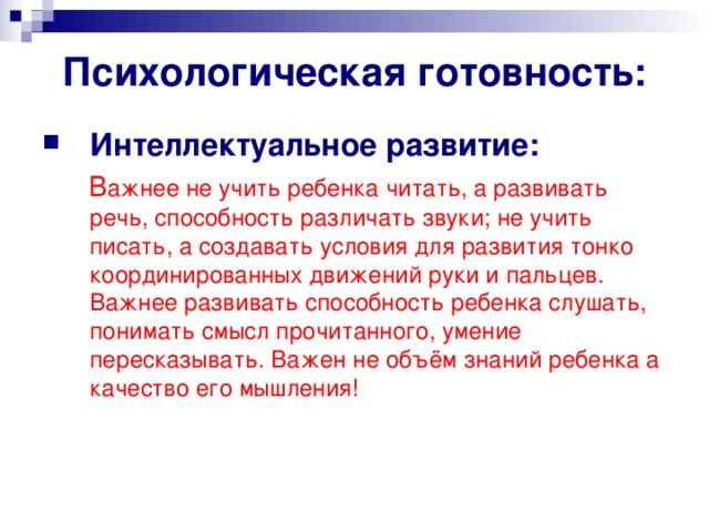 Психологическая готовность: Интеллектуальное развитие:  В ажнее не учить ребенка читать, а развивать  речь, способность различать звуки; не учить писать, а создавать условия для развития тонко координированных движений руки и пальцев. Важнее развивать способность ребенка слушать, понимать смысл прочитанного, умение пересказывать. Важен не объём знаний ребенка а качество его мышления!