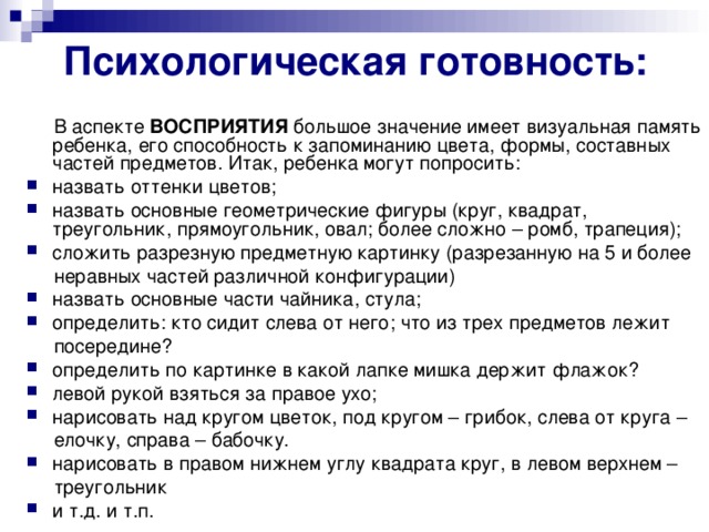 Психологическая готовность:  В аспекте ВОСПРИЯТИЯ большое значение имеет визуальная память ребенка, его способность к запоминанию цвета, формы, составных частей предметов. Итак, ребенка могут попросить: назвать оттенки цветов; назвать основные геометрические фигуры (круг, квадрат, треугольник, прямоугольник, овал; более сложно – ромб, трапеция); сложить разрезную предметную картинку (разрезанную на 5 и более  неравных частей различной конфигурации) назвать основные части чайника, стула; определить: кто сидит слева от него; что из трех предметов лежит  посередине? определить по картинке в какой лапке мишка держит флажок? левой рукой взяться за правое ухо; нарисовать над кругом цветок, под кругом – грибок, слева от круга –  елочку, справа – бабочку. нарисовать в правом нижнем углу квадрата круг, в левом верхнем –  треугольник