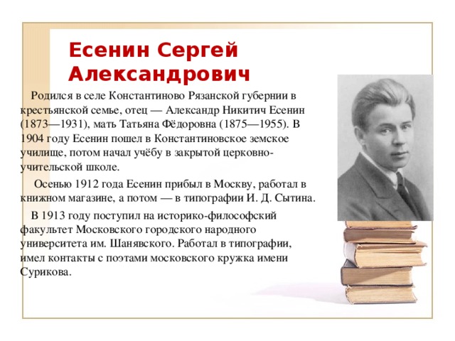 Есенин Сергей Александрович  Родился в селе Константиново Рязанской губернии в крестьянской семье, отец — Александр Никитич Есенин (1873—1931), мать Татьяна Фёдоровна (1875—1955). В 1904 году Есенин пошел в Константиновское земское училище, потом начал учёбу в закрытой церковно-учительской школе.  Осенью 1912 года Есенин прибыл в Москву, работал в книжном магазине, а потом — в типографии И. Д. Сытина.  В 1913 году поступил на историко-философский факультет Московского городского народного университета им. Шанявского. Работал в типографии, имел контакты с поэтами московского кружка имени Сурикова.