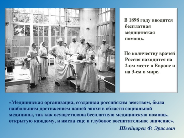 В 1898 году вводится бесплатная медицинская помощь.  По количеству врачей Россия находится на 2-ом месте в Европе и на 3-ем в мире.  «Медицинская организация, созданная российским земством, была наибольшим достижением нашей эпохи в области социальной медицины, так как осуществляла бесплатную медицинскую помощь, открытую каждому, и имела еще и глубокое воспитательное значение». Швейцарец Ф. Эрисман  16 16