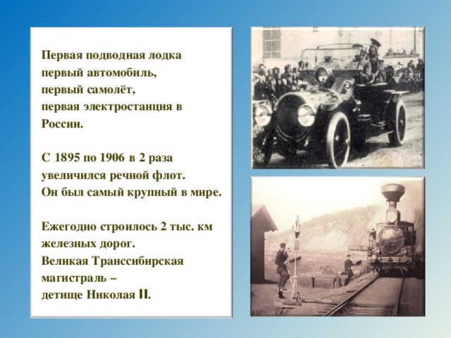 Первая подводная лодка первый автомобиль, первый самолёт, первая электростанция в России.  С  1895 по 1906  в 2 раза увеличился речной флот. Он был самый крупный в мире.  Ежегодно строилось 2 тыс. км железных дорог. Великая Транссибирская магистраль – детище Николая II . 7