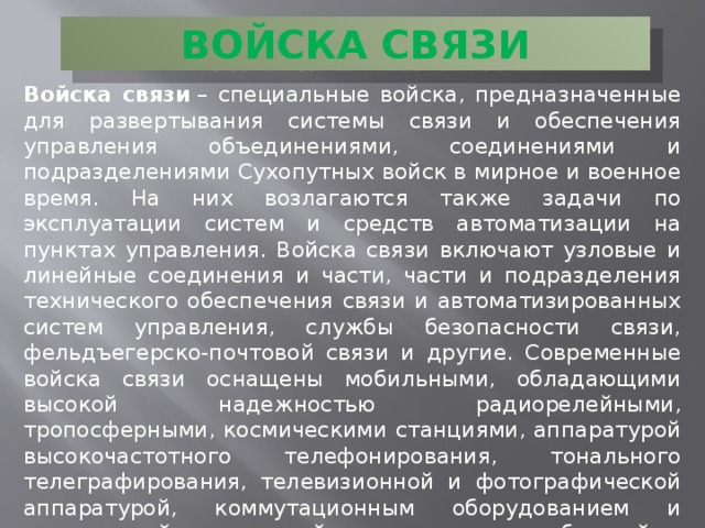 ВОЙСКА СВЯЗИ Войска связи  – специальные войска, предназначенные для развертывания системы связи и обеспечения управления объединениями, соединениями и подразделениями Сухопутных войск в мирное и военное время. На них возлагаются также задачи по эксплуатации систем и средств автоматизации на пунктах управления. Войска связи включают узловые и линейные соединения и части, части и подразделения технического обеспечения связи и автоматизированных систем управления, службы безопасности связи, фельдъегерско-почтовой связи и другие. Современные войска связи оснащены мобильными, обладающими высокой надежностью радиорелейными, тропосферными, космическими станциями, аппаратурой высокочастотного телефонирования, тонального телеграфирования, телевизионной и фотографической аппаратурой, коммутационным оборудованием и специальной аппаратурой засекречивания сообщений.