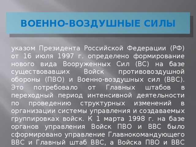 ВОЕННО-ВОЗДУШНЫЕ СИЛЫ указом Президента Российской Федерации (РФ) от 16 июля 1997 г. определено формирование нового вида Вооруженных Сил (ВС) на базе существовавших Войск противовоздушной обороны (ПВО) и Военно-воздушных сил (ВВС). Это потребовало от Главных штабов в переходный период интенсивной деятельности по проведению структурных изменений в организации системы управления и создаваемых группировках войск. К 1 марта 1998 г. на базе органов управления Войск ПВО и ВВС было сформировано управление Главнокомандующего ВВС и Главный штаб ВВС, а Войска ПВО и ВВС объединены в новый вид ВС РФ – ВВС.