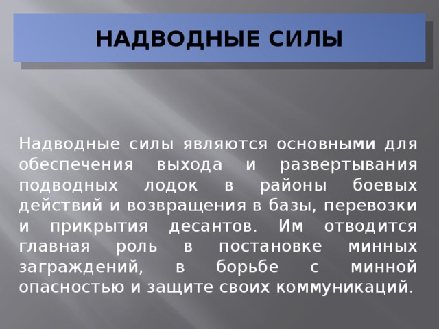 НАДВОДНЫЕ СИЛЫ Надводные силы являются основными для обеспечения выхода и развертывания подводных лодок в районы боевых действий и возвращения в базы, перевозки и прикрытия десантов. Им отводится главная роль в постановке минных заграждений, в борьбе с минной опасностью и защите своих коммуникаций.