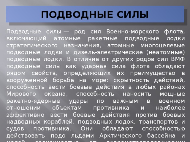 ПОДВОДНЫЕ СИЛЫ Подводные силы — род сил Военно-морского флота, включающий атомные ракетные подводные лодки стратегического назначения, атомные многоцелевые подводные лодки и дизель-электрические (неатомные) подводные лодки. В отличие от других родов сил ВМФ подводные силы как ударная сила флота обладают рядом свойств, определяющих их преимущество в вооруженной борьбе на море: скрытность действий, способность вести боевые действия в любых районах Мирового океана, способность наносить мощные ракетно-ядерные удары по важным в военном отношении объектам противника и наиболее эффективно вести боевые действия против боевых надводных кораблей, подводных лодок, транспортов и судов противника. Они обладают способностью действовать подо льдами Арктического бассейна и малой зависимостью от гидрометеорологических условий в районе боевых действий.