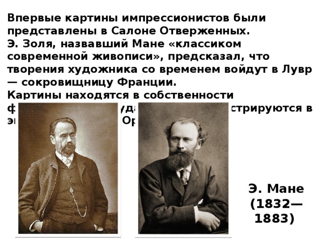 Впервые картины импрессионистов были представлены в Салоне Отверженных. Э. Золя, назвавший Мане «классиком современной живописи», предсказал, что творения художника со временем войдут в Лувр — сокровищницу Франции. Картины находятся в собственности французского государства и демонстрируются в экспозиции музея Орсе в Париже. Э. Мане (1832— 1883) 