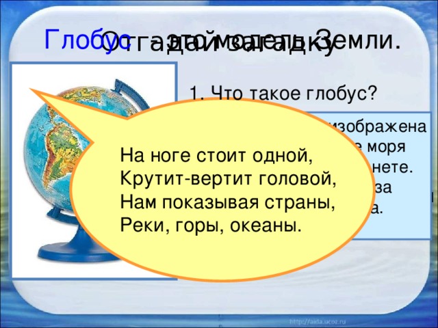 Отгадай загадку Глобус  - это модель Земли. 1. Что такое глобус? Голубой краской изображена на глобусе вода – все моря и океаны на нашей планете. Они занимают в два раза больше места, чем суша. 2. Раскрути глобус. На ноге стоит одной, Крутит-вертит головой, Нам показывая страны, Реки, горы, океаны. 3. Какого цвета больше на глобусе, каким кажется глобус?