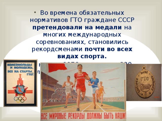 Во времена обязательных нормативов ГТО граждане СССР претендовали на медали на многих международных соревнованиях, становились рекордсменами почти во всех видах спорта. К началу 1976 года свыше 220 миллионов человек имели значки ГТО.