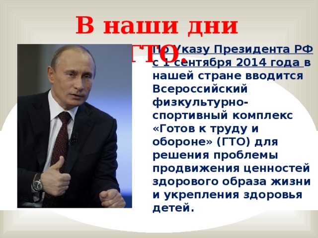 В наши дни ГТО. По Указу Президента РФ с 1 сентября 2014 года в нашей стране вводится Всероссийский физкультурно-спортивный комплекс «Готов к труду и обороне» (ГТО) для решения проблемы продвижения ценностей здорового образа жизни и укрепления здоровья детей.