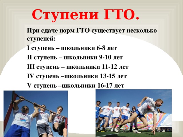 Ступени ГТО. При сдаче норм ГТО существует несколько ступеней: I ступень – школьники 6-8 лет II ступень – школьники 9-10 лет III ступень – школьники 11-12 лет IV ступень –школьники 13-15 лет V ступень –школьники 16-17 лет