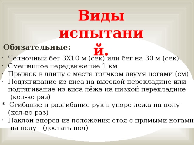 Виды испытаний. Обязательные: Челночный бег 3X10 м (сек) или бег на 30 м (сек) Смешанное передвижение 1 км Прыжок в длину с места толчком двумя ногами (см) Подтягивание из виса на высокой перекладине или подтягивание из виса лёжа на низкой перекладине  (кол-во раз) * Сгибание и разгибание рук в упоре лежа на полу  (кол-во раз) Наклон вперед из положения стоя с прямыми ногами  на полу (достать пол)