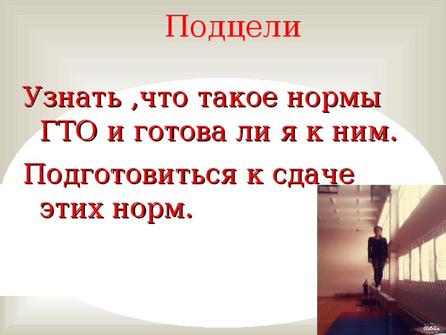 Подцели   Узнать ,что такое нормы ГТО и готова ли я к ним. Подготовиться к сдаче этих норм.