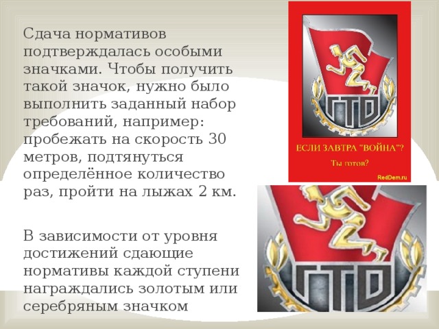 Сдача нормативов подтверждалась особыми значками. Чтобы получить такой значок, нужно было выполнить заданный набор требований, например: пробежать на скорость 30 метров, подтянуться определённое количество раз, пройти на лыжах 2 км. В зависимости от уровня достижений сдающие нормативы каждой ступени награждались золотым или серебряным значком