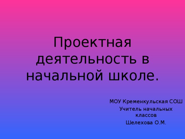 Проектная деятельность в начальной школе. МОУ Кременкульская СОШ Учитель начальных классов Шелехова О.М.