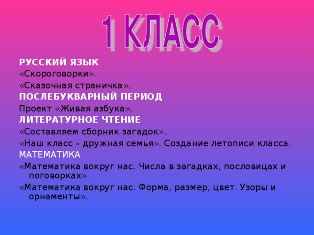 РУССКИЙ ЯЗЫК «Скороговорки». «Сказочная страничка». ПОСЛЕБУКВАРНЫЙ ПЕРИОД Проект «Живая азбука». ЛИТЕРАТУРНОЕ ЧТЕНИЕ «Составляем сборник загадок». «Наш класс – дружная семья». Создание летописи класса. МАТЕМАТИКА «Математика вокруг нас. Числа в загадках, пословицах и поговорках». «Математика вокруг нас. Форма, размер, цвет. Узоры и орнаменты».