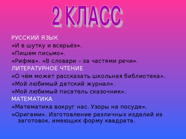 РУССКИЙ ЯЗЫК «И в шутку и всерьёз». «Пишем письмо». «Рифма». «В словари – за частями речи». ЛИТЕРАТУРНОЕ ЧТЕНИЕ «О чём может рассказать школьная библиотека». «Мой любимый детский журнал». «Мой любимый писатель сказочник». МАТЕМАТИКА «Математика вокруг нас. Узоры на посуде». «Оригами». Изготовление различных изделий из заготовок, имеющих форму квадрата.