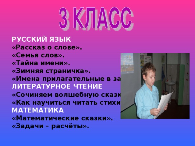 РУССКИЙ ЯЗЫК « Рассказ о слове». «Семья слов». «Тайна имени». «Зимняя страничка». «Имена прилагательные в загадках». ЛИТЕРАТУРНОЕ ЧТЕНИЕ «Сочиняем волшебную сказку». «Как научиться читать стихи». МАТЕМАТИКА «Математические сказки». «Задачи – расчёты».