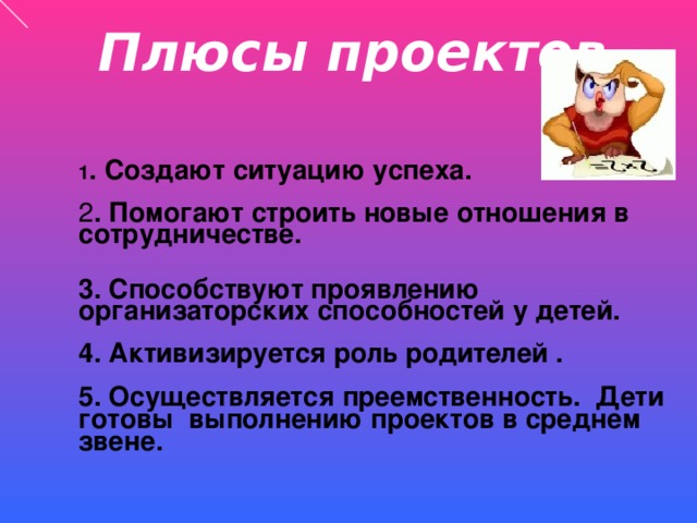 Плюсы проектов 1 . Создают ситуацию успеха. 2 . Помогают строить новые отношения в сотрудничестве. 3. Способствуют проявлению организаторских способностей у детей.  4. Активизируется роль родителей .  5. Осуществляется преемственность. Дети готовы выполнению проектов в среднем звене.