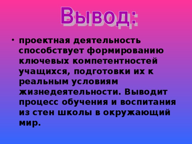 проектная деятельность способствует формированию ключевых компетентностей учащихся, подготовки их к реальным условиям жизнедеятельности. Выводит процесс обучения и воспитания из стен школы в окружающий мир.