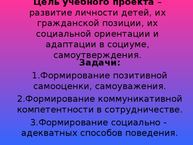 Цель учебного проекта – развитие личности детей, их гражданской позиции, их социальной ориентации и адаптации в социуме, самоутверждения. Задачи: Формирование позитивной самооценки, самоуважения. Формирование коммуникативной компетентности в сотрудничестве. Формирование социально - адекватных способов поведения.