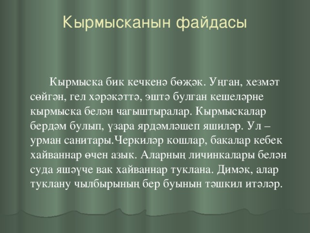 Кырмысканын файдасы     Кырмыска бик кечкенә бөҗәк. Уңган, хезмәт сөйгән, гел хәрәкәттә, эштә булган кешеләрне кырмыска белән чагыштыралар. Кырмыскалар бердәм булып, үзара ярдәмләшеп яшиләр. Ул – урман санитары.Черкиләр кошлар, бакалар кебек хайваннар өчен азык. Аларның личинкалары белән суда яшәүче вак хайваннар туклана. Димәк, алар туклану чылбырының бер буынын тәшкил итәләр.