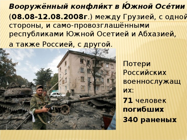 Вооружённый конфли́кт в Ю́жной Осе́тии    ( 08.08-12.08.2008г .) между Грузией, с одной стороны, и само-провозглашёнными республиками Южной Осетией и Абхазией,  а также Россией, с другой.  Потери Российских военнослужащих:  71 человек погибших  340 раненых
