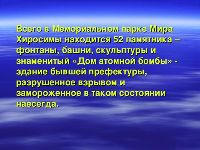 Всего в Мемориальном парке Мира Хиросимы находится 52 памятника – фонтаны, башни, скульптуры и знаменитый «Дом атомной бомбы» - здание бывшей префектуры, разрушенное взрывом и замороженное в таком состоянии навсегда.