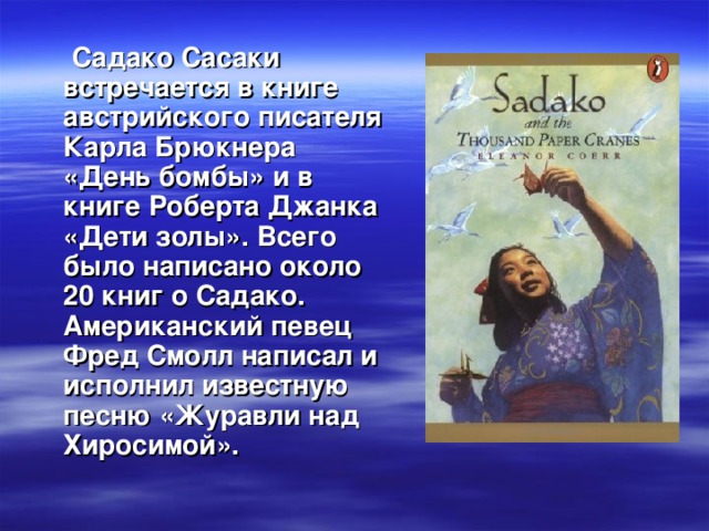 Садако Сасаки встречается в книге австрийского писателя Карла Брюкнера «День бомбы» и в книге Роберта Джанка «Дети золы». Всего было написано около 20 книг о Садако. Американский певец Фред Смолл написал и исполнил известную песню «Журавли над Хиросимой».