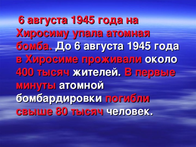 6 августа 1945 года на Хиросиму упала атомная бомба.  До 6 августа 1945 года  в Хиросиме проживали  около 400 тысяч  жителей.  В первые минуты  атомной  бомбардировки  погибли свыше 80 тысяч  человек.