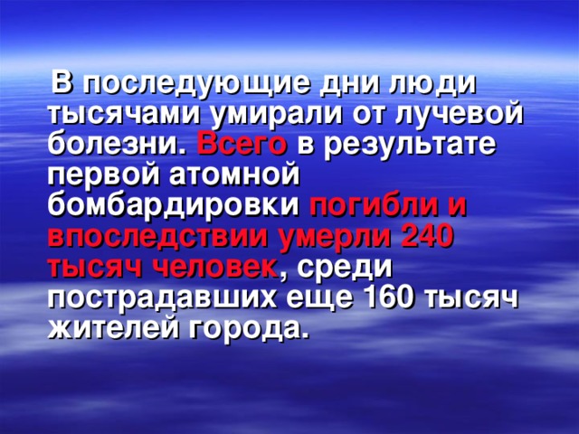 В последующие дни люди тысячами умирали от лучевой болезни.  Всего  в результате первой атомной бомбардировки  погибли и впоследствии умерли 240 тысяч  человек , среди пострадавших еще 160 тысяч жителей города.