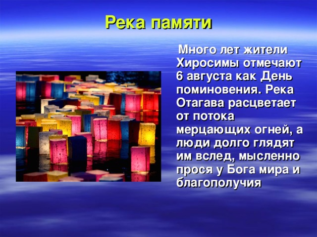 Река памяти  Много лет жители Хиросимы отмечают 6 августа как День поминовения. Река Отагава расцветает от потока мерцающих огней, а люди долго глядят им вслед, мысленно прося у Бога мира и благополучия