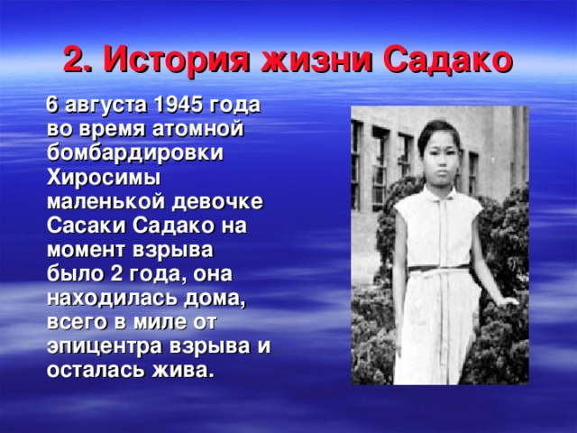 2. История жизни Садако  6 августа 1945 года во время атомной бомбардировки Хиросимы маленькой девочке Сасаки Садако на момент взрыва было 2 года, она находилась дома, всего в миле от эпицентра взрыва и осталась жива.