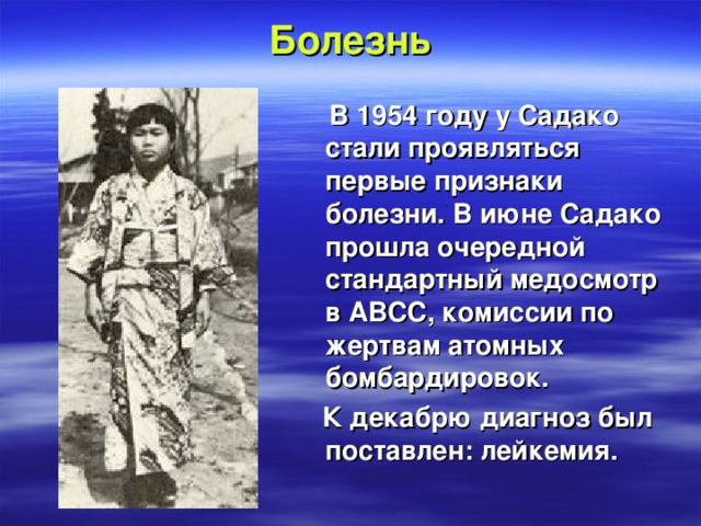 Болезнь   В  1954 году у Садако стали проявляться первые признаки болезни. В июне Садако прошла очередной стандартный медосмотр в ABCC, комиссии по жертвам атомных бомбардировок.  К декабрю диагноз был поставлен: лейкемия.